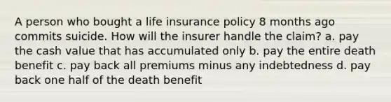 A person who bought a life insurance policy 8 months ago commits suicide. How will the insurer handle the claim? a. pay the cash value that has accumulated only b. pay the entire death benefit c. pay back all premiums minus any indebtedness d. pay back one half of the death benefit