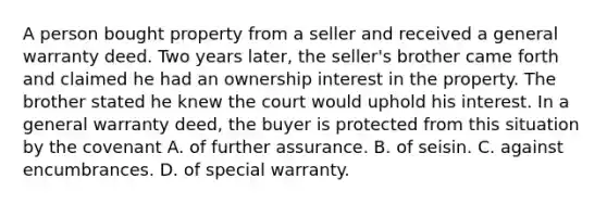 A person bought property from a seller and received a general warranty deed. Two years later, the seller's brother came forth and claimed he had an ownership interest in the property. The brother stated he knew the court would uphold his interest. In a general warranty deed, the buyer is protected from this situation by the covenant A. of further assurance. B. of seisin. C. against encumbrances. D. of special warranty.