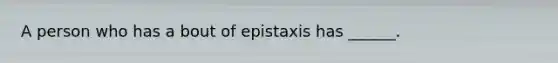 A person who has a bout of epistaxis has ______.