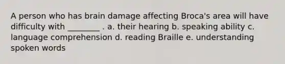 A person who has brain damage affecting Broca's area will have difficulty with ________ . a. their hearing b. speaking ability c. language comprehension d. reading Braille e. understanding spoken words