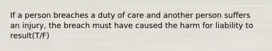 If a person breaches a duty of care and another person suffers an injury, the breach must have caused the harm for liability to result(T/F)