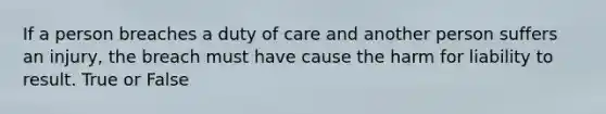 If a person breaches a duty of care and another person suffers an injury, the breach must have cause the harm for liability to result. True or False