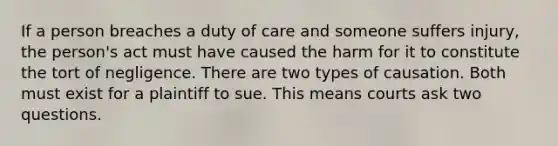 If a person breaches a duty of care and someone suffers injury, the person's act must have caused the harm for it to constitute the tort of negligence. There are two types of causation. Both must exist for a plaintiff to sue. This means courts ask two questions.