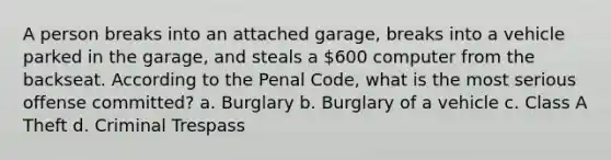 A person breaks into an attached garage, breaks into a vehicle parked in the garage, and steals a 600 computer from the backseat. According to the Penal Code, what is the most serious offense committed? a. Burglary b. Burglary of a vehicle c. Class A Theft d. Criminal Trespass