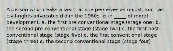 A person who breaks a law that she perceives as unjust, such as civil-rights advocates did in the 1960s, is in _____ of moral development. a. the first pre-conventional stage (stage one) b. the second pre-conventional stage (stage two) c. the first post-conventional stage (stage five) d. the first conventional stage (stage three) e. the second conventional stage (stage four)