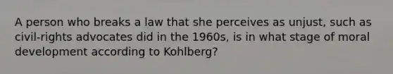 A person who breaks a law that she perceives as unjust, such as civil-rights advocates did in the 1960s, is in what stage of moral development according to Kohlberg?