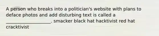 A person who breaks into a politician's website with plans to deface photos and add disturbing text is called a ____________________. smacker black hat hacktivist red hat cracktivist