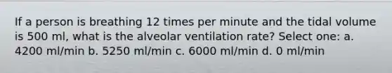 If a person is breathing 12 times per minute and the tidal volume is 500 ml, what is the alveolar ventilation rate? Select one: a. 4200 ml/min b. 5250 ml/min c. 6000 ml/min d. 0 ml/min