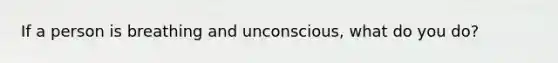 If a person is breathing and unconscious, what do you do?