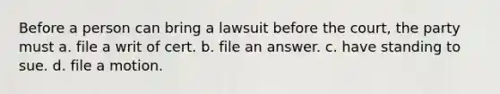 Before a person can bring a lawsuit before the court, the party must a. file a writ of cert. b. file an answer. c. have standing to sue. d. file a motion.