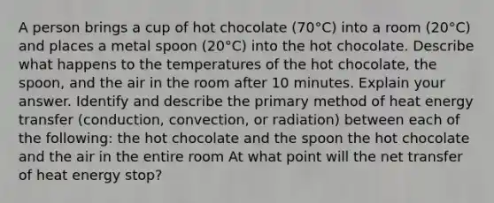 A person brings a cup of hot chocolate (70°C) into a room (20°C) and places a metal spoon (20°C) into the hot chocolate. Describe what happens to the temperatures of the hot chocolate, the spoon, and the air in the room after 10 minutes. Explain your answer. Identify and describe the primary method of heat energy transfer (conduction, convection, or radiation) between each of the following: the hot chocolate and the spoon the hot chocolate and the air in the entire room At what point will the net transfer of heat energy stop?