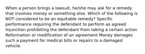 When a person brings a lawsuit, he/she may ask for a remedy that involves money or something else. Which of the following is NOT considered to be an equitable remedy? Specific performance requiring the defendant to perform as agreed Injunction prohibiting the defendant from taking a certain action Reformation or modification of an agreement Money damages such a payment for medical bills or repairs to a damaged vehicle.