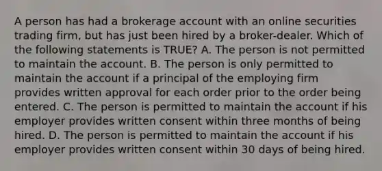 A person has had a brokerage account with an online securities trading firm, but has just been hired by a broker-dealer. Which of the following statements is TRUE? A. The person is not permitted to maintain the account. B. The person is only permitted to maintain the account if a principal of the employing firm provides written approval for each order prior to the order being entered. C. The person is permitted to maintain the account if his employer provides written consent within three months of being hired. D. The person is permitted to maintain the account if his employer provides written consent within 30 days of being hired.