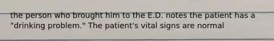 the person who brought him to the E.D. notes the patient has a "drinking problem." The patient's vital signs are normal