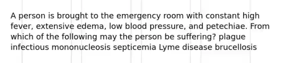 A person is brought to the emergency room with constant high fever, extensive edema, low blood pressure, and petechiae. From which of the following may the person be suffering? plague infectious mononucleosis septicemia Lyme disease brucellosis