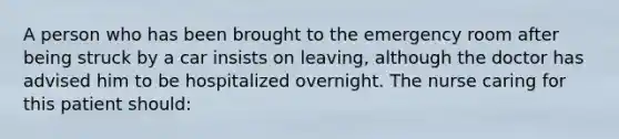 A person who has been brought to the emergency room after being struck by a car insists on leaving, although the doctor has advised him to be hospitalized overnight. The nurse caring for this patient should: