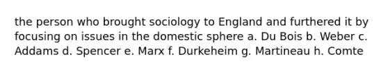 the person who brought sociology to England and furthered it by focusing on issues in the domestic sphere a. Du Bois b. Weber c. Addams d. Spencer e. Marx f. Durkeheim g. Martineau h. Comte