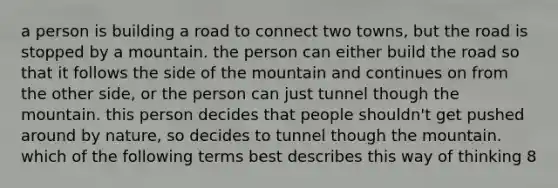 a person is building a road to connect two towns, but the road is stopped by a mountain. the person can either build the road so that it follows the side of the mountain and continues on from the other side, or the person can just tunnel though the mountain. this person decides that people shouldn't get pushed around by nature, so decides to tunnel though the mountain. which of the following terms best describes this way of thinking 8