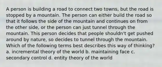 A person is building a road to connect two towns, but the road is stopped by a mountain. The person can either build the road so that it follows the side of the mountain and continues on from the other side, or the person can just tunnel through the mountain. This person decides that people shouldn't get pushed around by nature, so decides to tunnel through the mountain. Which of the following terms best describes this way of thinking? a. incremental theory of the world b. maintaining face c. secondary control d. entity theory of the world