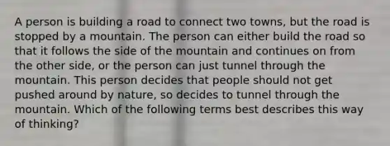 A person is building a road to connect two towns, but the road is stopped by a mountain. The person can either build the road so that it follows the side of the mountain and continues on from the other side, or the person can just tunnel through the mountain. This person decides that people should not get pushed around by nature, so decides to tunnel through the mountain. Which of the following terms best describes this way of thinking?