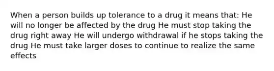 When a person builds up tolerance to a drug it means that: He will no longer be affected by the drug He must stop taking the drug right away He will undergo withdrawal if he stops taking the drug He must take larger doses to continue to realize the same effects