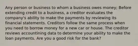 Any person or business to whom a business owes money; Before extending credit to a business, a creditor evaluates the company's ability to make the payments by reviewing its financial statements. Creditors follow the same process when you need to borrow money for a new car or house. The creditor reviews accountining data to determine your ability to make the loan payments. Are you a good risk for the bank?