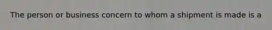 The person or business concern to whom a shipment is made is a