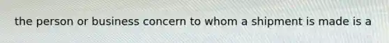 the person or business concern to whom a shipment is made is a