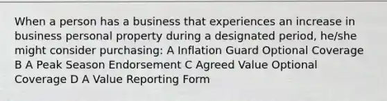 When a person has a business that experiences an increase in business personal property during a designated period, he/she might consider purchasing: A Inflation Guard Optional Coverage B A Peak Season Endorsement C Agreed Value Optional Coverage D A Value Reporting Form