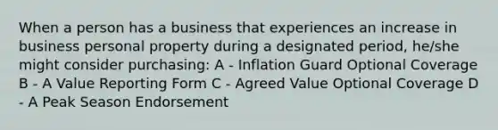 When a person has a business that experiences an increase in business personal property during a designated period, he/she might consider purchasing: A - Inflation Guard Optional Coverage B - A Value Reporting Form C - Agreed Value Optional Coverage D - A Peak Season Endorsement