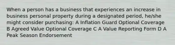 When a person has a business that experiences an increase in business personal property during a designated period, he/she might consider purchasing: A Inflation Guard Optional Coverage B Agreed Value Optional Coverage C A Value Reporting Form D A Peak Season Endorsement