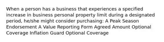 When a person has a business that experiences a specified increase in business personal property limit during a designated period, he/she might consider purchasing: A Peak Season Endorsement A Value Reporting Form Agreed Amount Optional Coverage Inflation Guard Optional Coverage