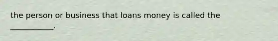 the person or business that loans money is called the ___________.