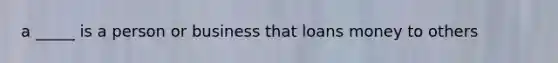 a _____ is a person or business that loans money to others