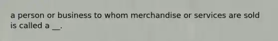 a person or business to whom merchandise or services are sold is called a __.