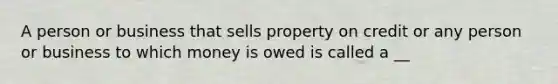 A person or business that sells property on credit or any person or business to which money is owed is called a __