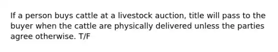 If a person buys cattle at a livestock auction, title will pass to the buyer when the cattle are physically delivered unless the parties agree otherwise. T/F