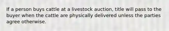 If a person buys cattle at a livestock auction, title will pass to the buyer when the cattle are physically delivered unless the parties agree otherwise.