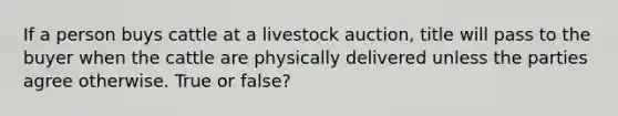 If a person buys cattle at a livestock auction, title will pass to the buyer when the cattle are physically delivered unless the parties agree otherwise. True or false?