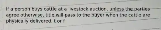 If a person buys cattle at a livestock auction, unless the parties agree otherwise, title will pass to the buyer when the cattle are physically delivered. t or f