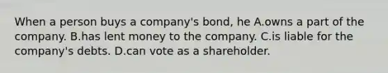 When a person buys a company's bond, he A.owns a part of the company. B.has lent money to the company. C.is liable for the company's debts. D.can vote as a shareholder.