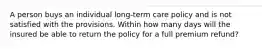 A person buys an individual long-term care policy and is not satisfied with the provisions. Within how many days will the insured be able to return the policy for a full premium refund?