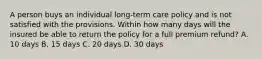 A person buys an individual long-term care policy and is not satisfied with the provisions. Within how many days will the insured be able to return the policy for a full premium refund? A. 10 days B. 15 days C. 20 days D. 30 days