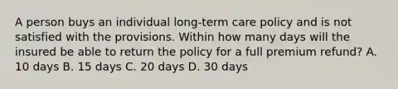 A person buys an individual long-term care policy and is not satisfied with the provisions. Within how many days will the insured be able to return the policy for a full premium refund? A. 10 days B. 15 days C. 20 days D. 30 days