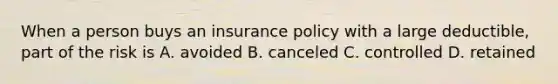 When a person buys an insurance policy with a large deductible, part of the risk is A. avoided B. canceled C. controlled D. retained