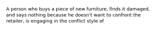 A person who buys a piece of new furniture, finds it damaged, and says nothing because he doesn't want to confront the retailer, is engaging in the conflict style of