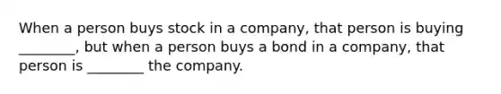 When a person buys stock in a company, that person is buying ________, but when a person buys a bond in a company, that person is ________ the company.