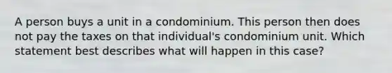 A person buys a unit in a condominium. This person then does not pay the taxes on that individual's condominium unit. Which statement best describes what will happen in this case?