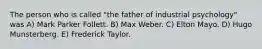 The person who is called "the father of industrial psychology" was A) Mark Parker Follett. B) Max Weber. C) Elton Mayo. D) Hugo Munsterberg. E) Frederick Taylor.