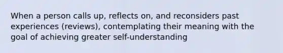 When a person calls up, reflects on, and reconsiders past experiences (reviews), contemplating their meaning with the goal of achieving greater self-understanding